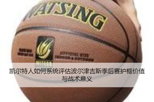 凯尔特人如何系统评估波尔津吉斯季后赛护框价值与战术意义