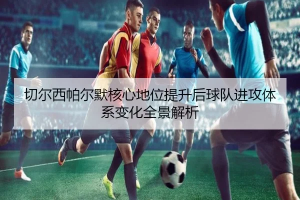 切尔西帕尔默核心地位提升后球队进攻体系变化全景解析
