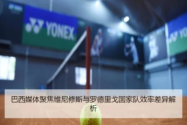 巴西媒体聚焦维尼修斯与罗德里戈国家队效率差异解析（kaiyun）