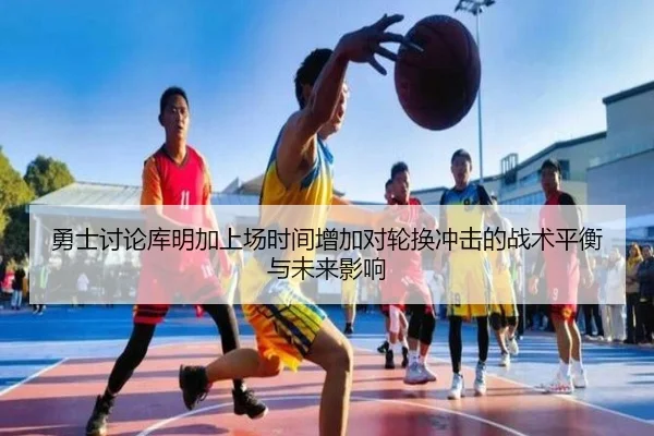 勇士讨论库明加上场时间增加对轮换冲击的战术平衡与未来影响