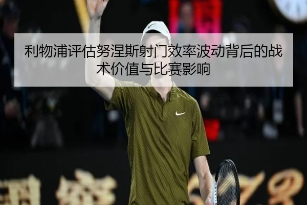 利物浦评估努涅斯射门效率波动背后的战术价值与比赛影响