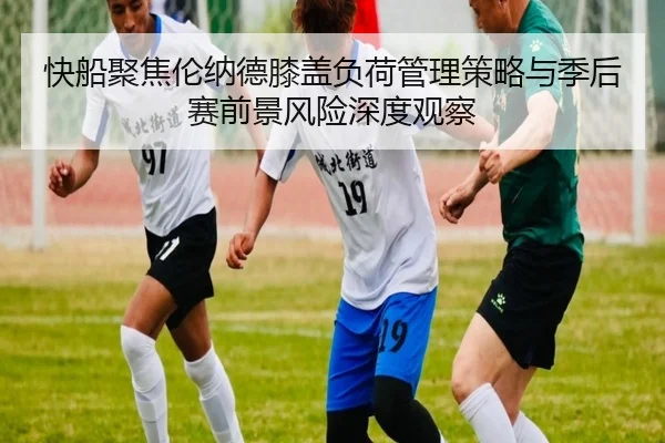 快船聚焦伦纳德膝盖负荷管理策略与季后赛前景风险深度观察