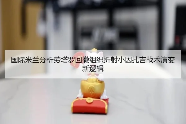 国际米兰分析劳塔罗回撤组织折射小因扎吉战术演变新逻辑