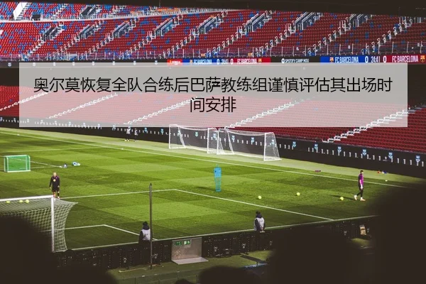 奥尔莫恢复全队合练后巴萨教练组谨慎评估其出场时间安排（kaiyun）